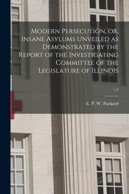 Modern Persecution or Insane Asylums Unveiled as Demonstrated by the Report of the Investigating Committee of the Legislature of Illinois; v.2