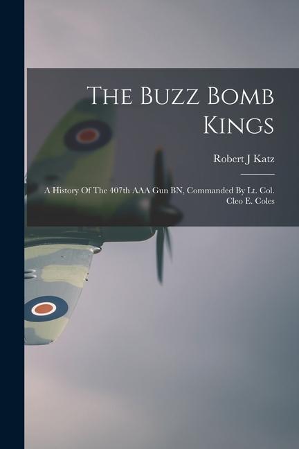 The Buzz Bomb Kings: A History Of The 407th AAA Gun BN Commanded By Lt. Col. Cleo E. Coles