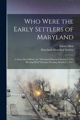 Who Were the Early Settlers of Maryland: a Paper Read Before the Maryland Historical Society at Its Meeting Held Thursday Evening October 5 1865