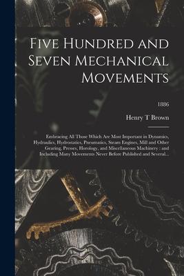 Five Hundred and Seven Mechanical Movements: Embracing All Those Which Are Most Important in Dynamics Hydraulics Hydrostatics Pneumatics Steam Eng