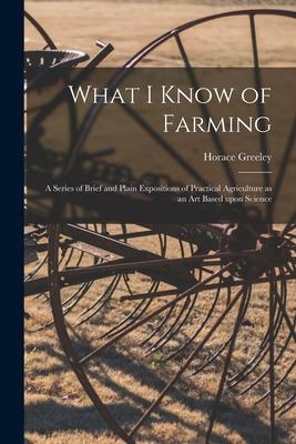 What I Know of Farming [microform]: a Series of Brief and Plain Expositions of Practical Agriculture as an Art Based Upon Science