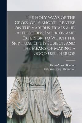 The Holy Ways of the Cross or A Short Treatise on the Various Trials and Afflictions Interior and Exterior to Which the Spiritual Life is Subject and the Means of Making a Good Use Thereof