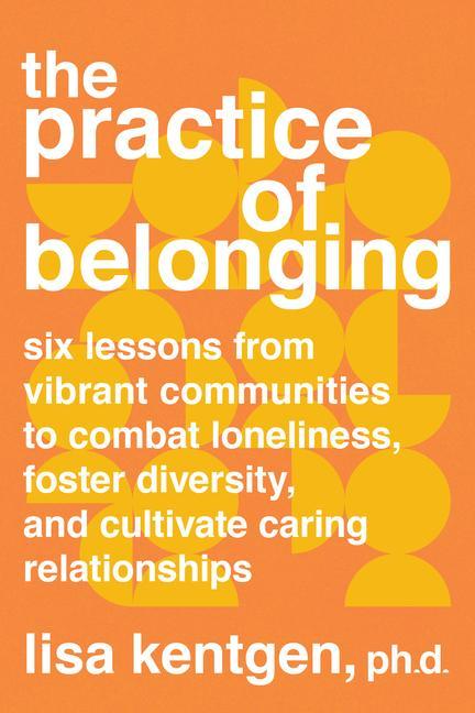 The Practice of Belonging: Six Lessons from Vibrant Communities to Combat Loneliness Foster Diversity and Cultivate Caring Relationships