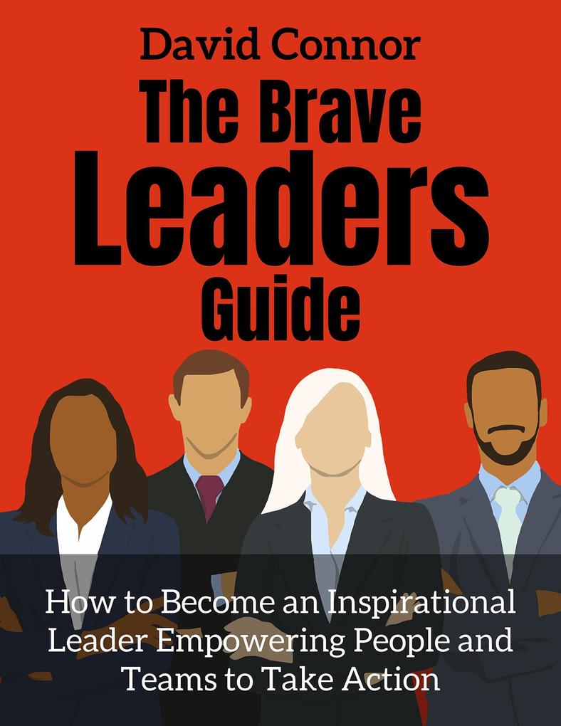 The Brave Leader Guide How to Become an Inspirational Leader Empowering People and Teams to Take Action