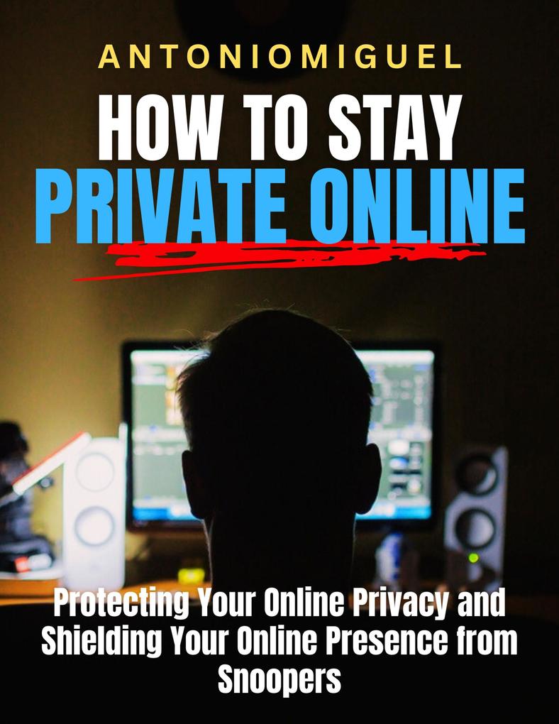 How To Stay Private Online Protecting Your Online Privacy and Shielding Your Online Presence from Snoopers