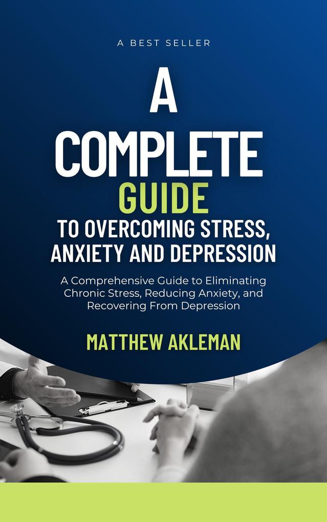 A Complete Guide to Overcoming Stress Anxiety and Depression: A Comprehensive Guide to Eliminating Chronic Stress Reducing Anxiety and Recovering From Depression