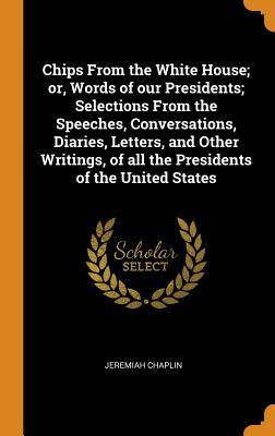 Chips From the White House; or Words of our Presidents; Selections From the Speeches Conversations Diaries Letters and Other Writings of all the