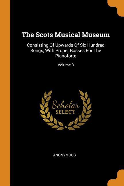 The Scots Musical Museum: Consisting Of Upwards Of Six Hundred Songs With Proper Basses For The Pianoforte; Volume 3