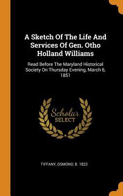 A Sketch Of The Life And Services Of Gen. Otho Holland Williams: Read Before The Maryland Historical Society On Thursday Evening March 6 1851