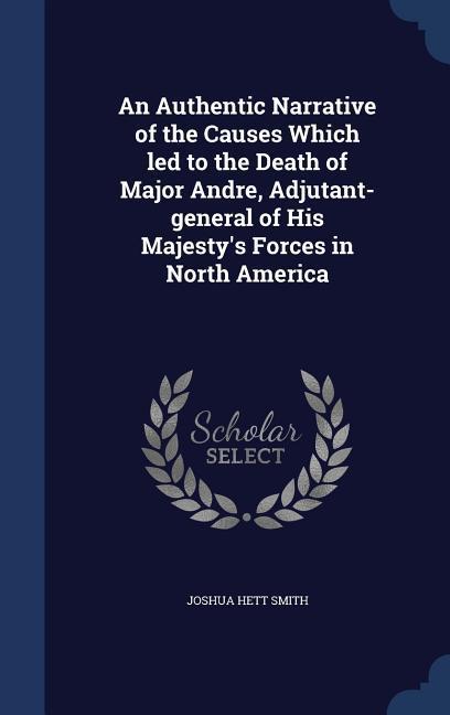 An Authentic Narrative of the Causes Which led to the Death of Major Andre Adjutant-general of His Majesty‘s Forces in North America