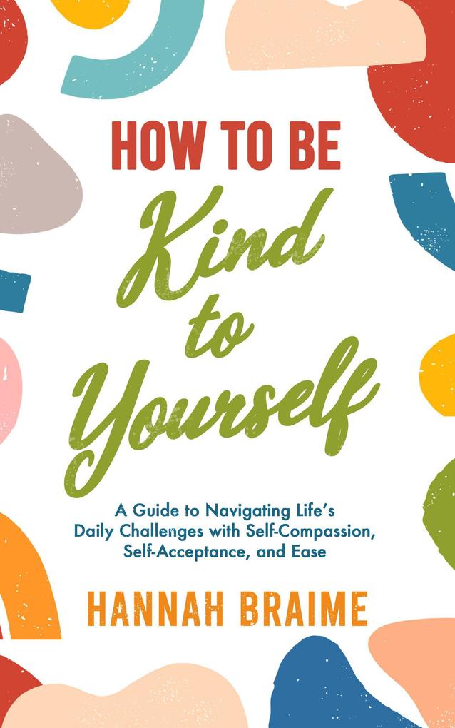 How to Be Kind to Yourself: A Guide to Navigating Life‘s Daily Challenges with Self-Compassion Self-Acceptance and Ease