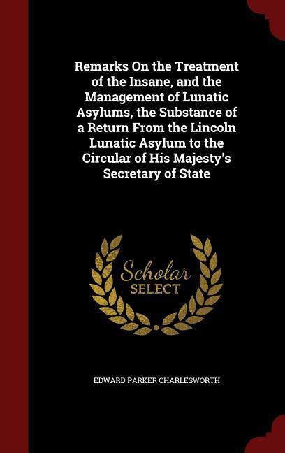 Remarks On the Treatment of the Insane and the Management of Lunatic Asylums the Substance of a Return From the Lincoln Lunatic Asylum to the Circul
