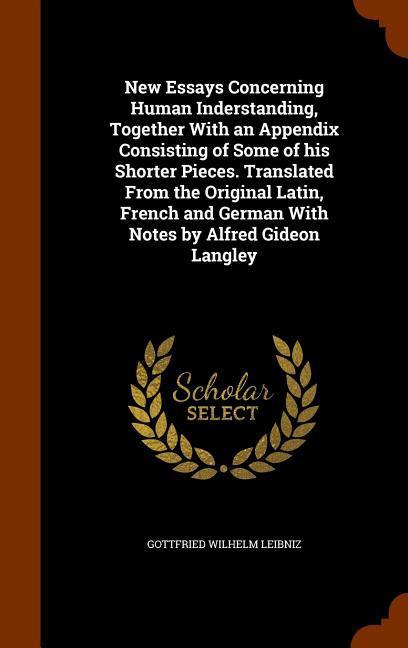 New Essays Concerning Human Inderstanding Together With an Appendix Consisting of Some of his Shorter Pieces. Translated From the Original Latin Fre