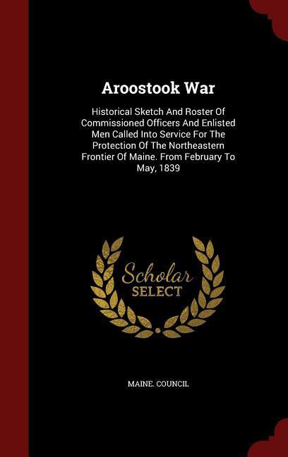 Aroostook War: Historical Sketch And Roster Of Commissioned Officers And Enlisted Men Called Into Service For The Protection Of The N