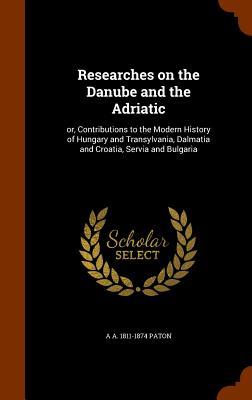 Researches on the Danube and the Adriatic: or Contributions to the Modern History of Hungary and Transylvania Dalmatia and Croatia Servia and Bulga