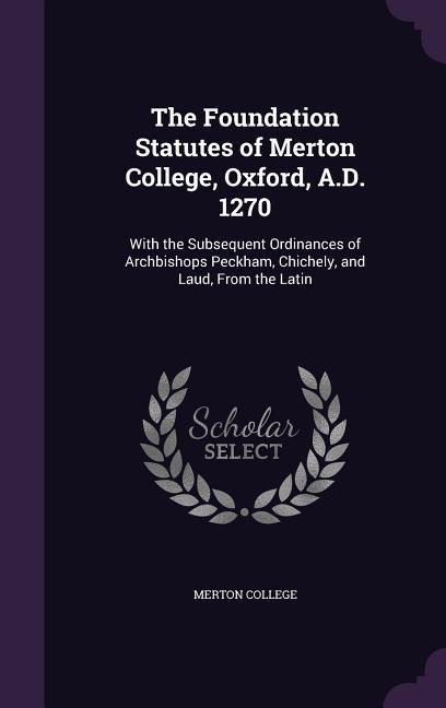The Foundation Statutes of Merton College Oxford A.D. 1270: With the Subsequent Ordinances of Archbishops Peckham Chichely and Laud From the Lati