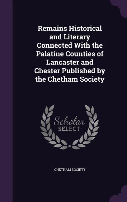 Remains Historical and Literary Connected With the Palatine Counties of Lancaster and Chester Published by the Chetham Society