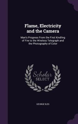 Flame Electricity and the Camera: Man‘s Progress From the First Kindling of Fire to the Wireless Telegraph and the Photography of Color