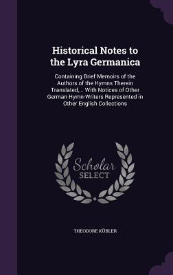 Historical Notes to the Lyra Germanica: Containing Brief Memoirs of the Authors of the Hymns Therein Translated ... With Notices of Other German Hymn