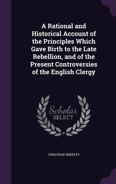 A Rational and Historical Account of the Principles Which Gave Birth to the Late Rebellion and of the Present Controversies of the English Clergy