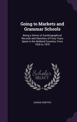 Going to Markets and Grammar Schools: Being a Series of Autobiographical Records and Sketches of Forty Years Spent in the Midland Counties From 1830