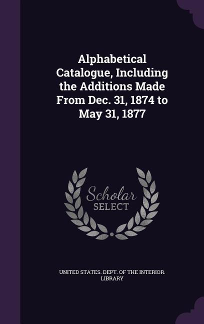 Alphabetical Catalogue Including the Additions Made From Dec. 31 1874 to May 31 1877