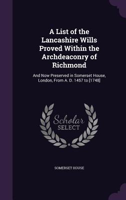 A List of the Lancashire Wills Proved Within the Archdeaconry of Richmond: And Now Preserved in Somerset House London From A. D. 1457 to [1748]