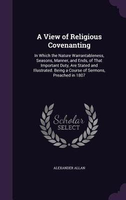 A View of Religious Covenanting: In Which the Nature Warrantableness Seasons Manner and Ends of That Important Duty Are Stated and Illustrated.