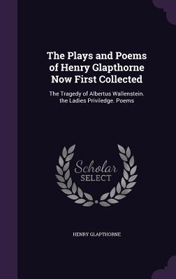 The Plays and Poems of Henry Glapthorne Now First Collected: The Tragedy of Albertus Wallenstein. the Ladies Priviledge. Poems