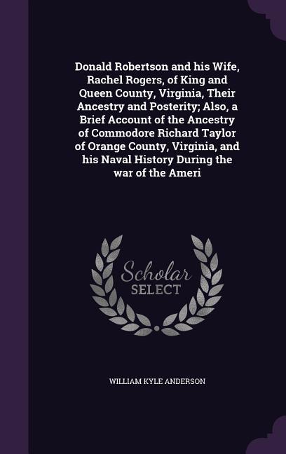 Donald Robertson and his Wife Rachel Rogers of King and Queen County Virginia Their Ancestry and Posterity; Also a Brief Account of the Ancestry of Commodore Richard Taylor of Orange County Virginia and his Naval History During the war of the Ameri