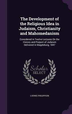 The Development of the Religious Idea in Judaism Christianity and Mahomedanism: Considered in Twelve Lectures On the History and Purport of Judaism D