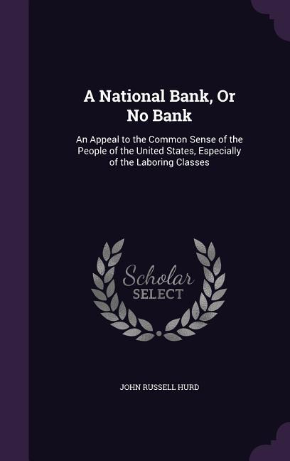 A National Bank Or No Bank: An Appeal to the Common Sense of the People of the United States Especially of the Laboring Classes