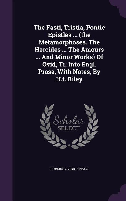 The Fasti Tristia Pontic Epistles ... (the Metamorphoses. The Heroides ... The Amours ... And Minor Works) Of Ovid Tr. Into Engl. Prose With Notes By H.t. Riley