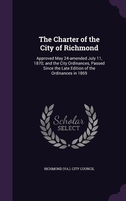 The Charter of the City of Richmond: Approved May 24-amended July 11 1870; and the City Ordinances Passed Since the Late Edition of the Ordinances i