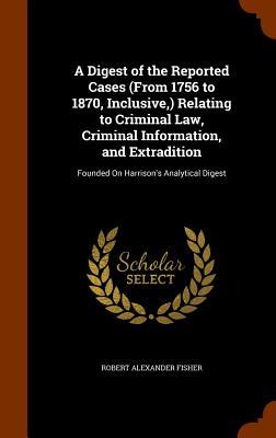 A Digest of the Reported Cases (From 1756 to 1870 Inclusive ) Relating to Criminal Law Criminal Information and Extradition: Founded On Harrison‘s
