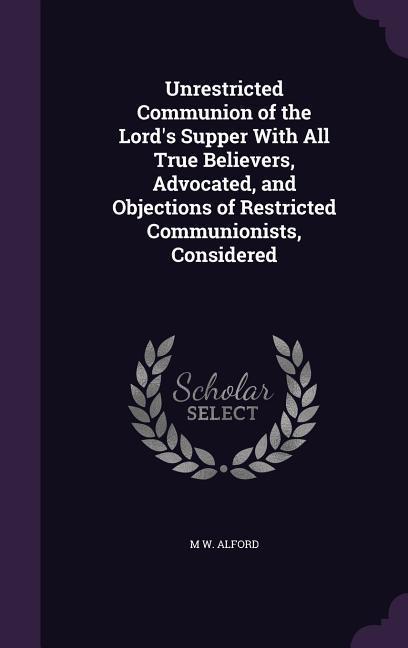 Unrestricted Communion of the Lord‘s Supper With All True Believers Advocated and Objections of Restricted Communionists Considered