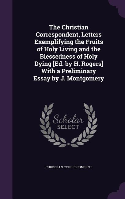 The Christian Correspondent Letters Exemplifying the Fruits of Holy Living and the Blessedness of Holy Dying [Ed. by H. Rogers] With a Preliminary Es