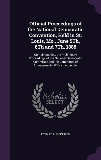 Official Proceedings of the National Democratic Convention Held in St. Louis Mo. June 5Th 6Th and 7Th 1888: Containing Also the Preliminary Proc
