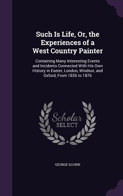 Such Is Life Or the Experiences of a West Country Painter: Containing Many Interesting Events and Incidents Connected With His Own History in Exeter