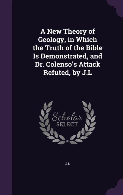 A New Theory of Geology in Which the Truth of the Bible Is Demonstrated and Dr. Colenso‘s Attack Refuted by J.L