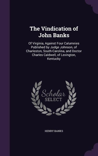 The Vindication of John Banks: Of Virginia Against Four Calumnies Published by Judge Johnson of Charleston South-Carolina and Doctor Charles Cald