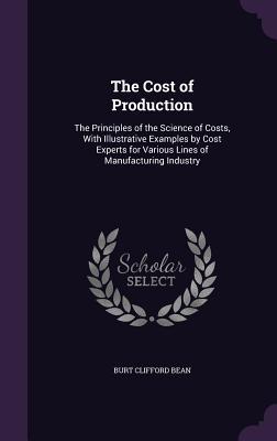 The Cost of Production: The Principles of the Science of Costs With Illustrative Examples by Cost Experts for Various Lines of Manufacturing