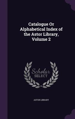 Catalogue Or Alphabetical Index of the Astor Library Volume 2