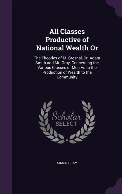 All Classes Productive of National Wealth Or: The Theories of M. Cresnai Dr. Adam Smith and Mr. Gray Concerning the Various Classes of Men As to the