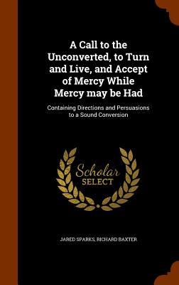 A Call to the Unconverted to Turn and Live and Accept of Mercy While Mercy may be Had: Containing Directions and Persuasions to a Sound Conversion