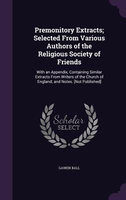 Premonitory Extracts; Selected From Various Authors of the Religious Society of Friends: With an Appendix Containing Similar Extracts From Writers of