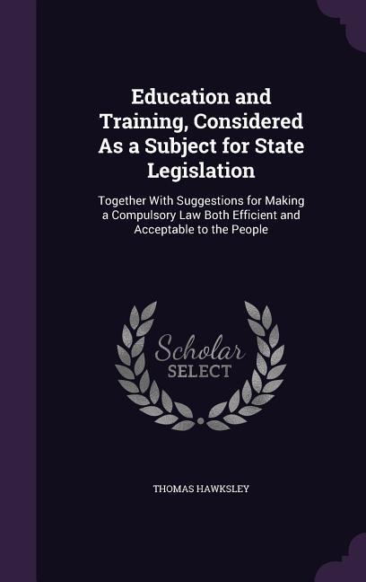 Education and Training Considered As a Subject for State Legislation: Together With Suggestions for Making a Compulsory Law Both Efficient and Accept