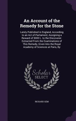 An Account of the Remedy for the Stone: Lately Published in England According to an Act of Parliament Assigning a Reward of 5000 L. to the Discover