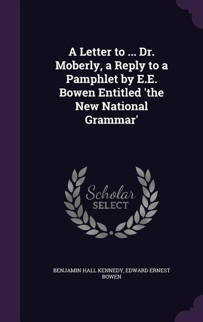 A Letter to ... Dr. Moberly a Reply to a Pamphlet by E.E. Bowen Entitled 'the New National Grammar' - Benjamin Hall Kennedy/ Edward Ernest Bowen