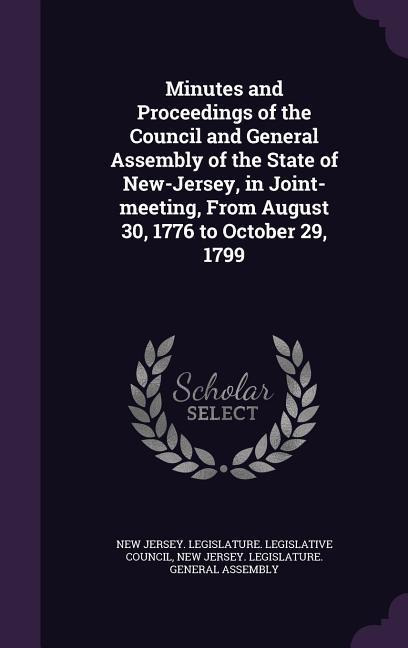 Minutes and Proceedings of the Council and General Assembly of the State of New-Jersey in Joint-meeting From August 30 1776 to October 29 1799